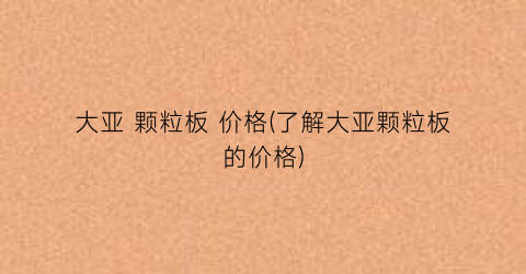 大亚 颗粒板 价格(了解大亚颗粒板的价格)